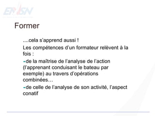Former
....cela s’apprend aussi !
Les compétences d’un formateur relèvent à la
fois :
de la maîtrise de l’analyse de l’action
(l’apprenant conduisant le bateau par
exemple) au travers d’opérations
combinées…
de celle de l’analyse de son activité, l’aspect
conatif
 