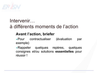 Intervenir…
à différents moments de l’action
Avant l’action, briefer
Pour contractualiser (évaluation par
exemple)
Rappeler quelques repères, quelques
consignes et/ou solutions essentielles pour
réussir !
 