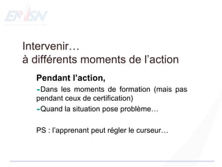 Intervenir…
à différents moments de l’action
Pendant l’action,
Dans les moments de formation (mais pas
pendant ceux de certification)
Quand la situation pose problème…
PS : l’apprenant peut régler le curseur…
 
