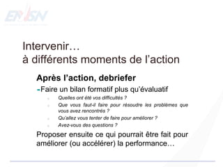 Intervenir…
à différents moments de l’action
Après l’action, debriefer
Faire un bilan formatif plus qu’évaluatif
o Quelles ont été vos difficultés ?
o Que vous faut-il faire pour résoudre les problèmes que
vous avez rencontrés ?
o Qu’allez vous tenter de faire pour améliorer ?
o Avez-vous des questions ?
Proposer ensuite ce qui pourrait être fait pour
améliorer (ou accélérer) la performance…
 