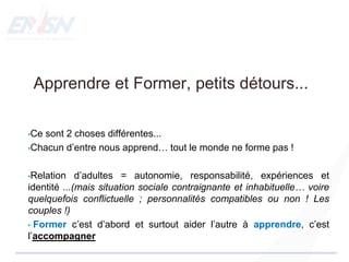 Apprendre et Former, petits détours...
•Ce sont 2 choses différentes...
•Chacun d’entre nous apprend… tout le monde ne forme pas !
•Relation d’adultes = autonomie, responsabilité, expériences et
identité ...(mais situation sociale contraignante et inhabituelle… voire
quelquefois conflictuelle ; personnalités compatibles ou non ! Les
couples !)
• Former c’est d’abord et surtout aider l’autre à apprendre, c’est
l’accompagner
 