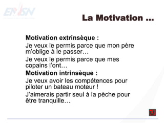 La Motivation …
Motivation extrinsèque :
Je veux le permis parce que mon père
m’oblige à le passer…
Je veux le permis parce que mes
copains l’ont…
Motivation intrinsèque :
Je veux avoir les compétences pour
piloter un bateau moteur !
J’aimerais partir seul à la pèche pour
être tranquille…
 