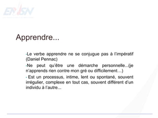 Apprendre...
•Le verbe apprendre ne se conjugue pas à l’impératif
(Daniel Pennac)
•Ne peut qu’être une démarche personnelle...(je
n’apprends rien contre mon gré ou difficilement…)
• Est un processus, intime, lent ou spontané, souvent
irrégulier, complexe en tout cas, souvent différent d’un
individu à l’autre...
 