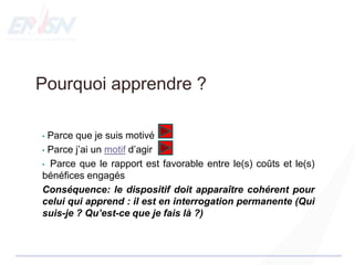 Pourquoi apprendre ?
• Parce que je suis motivé
• Parce j’ai un motif d’agir
• Parce que le rapport est favorable entre le(s) coûts et le(s)
bénéfices engagés
Conséquence: le dispositif doit apparaître cohérent pour
celui qui apprend : il est en interrogation permanente (Qui
suis-je ? Qu’est-ce que je fais là ?)
 
