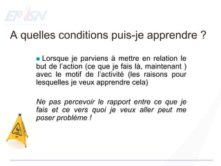  Lorsque je parviens à mettre en relation le
but de l’action (ce que je fais là, maintenant )
avec le motif de l’activité (les raisons pour
lesquelles je veux apprendre cela)
Ne pas percevoir le rapport entre ce que je
fais et ce vers quoi je veux aller peut me
poser problème !
A quelles conditions puis-je apprendre ?
 