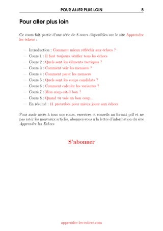 POUR ALLER PLUS LOIN 5
Pour aller plus loin
Ce cours fait partie d'une série de 8 cours disponibles sur le site Apprendre
les échecs :
 Introduction : Comment mieux rééchir aux échecs ?
 Cours 1 : Il faut toujours vérier tous les échecs
 Cours 2 : Quels sont les éléments tactiques ?
 Cours 3 : Comment voir les menaces ?
 Cours 4 : Comment parer les menaces
 Cours 5 : Quels sont les coups candidats ?
 Cours 6 : Comment calculer les variantes ?
 Cours 7 : Mon coup est-il bon ?
 Cours 8 : Quand tu vois un bon coup...
 En résumé : 11 proverbes pour mieux jouer aux échecs
Pour avoir accès à tous nos cours, exercices et conseils au format pdf et ne
pasraterlesnouveauxarticles,abonnez-vousàlalettred'informationdusite
Apprendre les Echecs
S'abonner
apprendre-les-echecs.com
 
