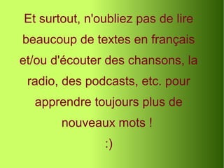 Et surtout, n'oubliez pas de lire
beaucoup de textes en français
et/ou d'écouter des chansons, la
radio, des podcasts, etc. pour
apprendre toujours plus de
nouveaux mots !
:)
 