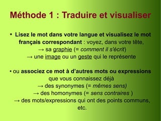 Méthode 1 : Traduire et visualiser
● Lisez le mot dans votre langue et visualisez le mot
français correspondant : voyez, dans votre tête,
→ sa graphie (= comment il s'écrit)
→ une image ou un geste qui le représente
● ou associez ce mot à d’autres mots ou expressions
que vous connaissez déjà
→ des synonymes (= mêmes sens)
→ des homonymes (= sens contraires )
→ des mots/expressions qui ont des points communs,
etc.
 