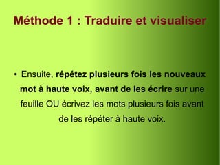Méthode 1 : Traduire et visualiser
● Ensuite, répétez plusieurs fois les nouveaux
mot à haute voix, avant de les écrire sur une
feuille OU écrivez les mots plusieurs fois avant
de les répéter à haute voix.
 