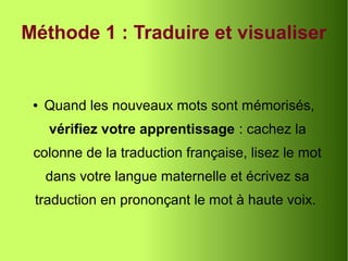 Méthode 1 : Traduire et visualiser
● Quand les nouveaux mots sont mémorisés,
vérifiez votre apprentissage : cachez la
colonne de la traduction française, lisez le mot
dans votre langue maternelle et écrivez sa
traduction en prononçant le mot à haute voix.
 