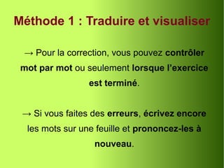Méthode 1 : Traduire et visualiser
→ Pour la correction, vous pouvez contrôler
mot par mot ou seulement lorsque l’exercice
est terminé.
→ Si vous faites des erreurs, écrivez encore
les mots sur une feuille et prononcez-les à
nouveau.
 
