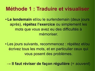 Méthode 1 : Traduire et visualiser
● Le lendemain et/ou le surlendemain (deux jours
après), répétez l’exercice ou simplement les
mots que vous avez eu des difficultés à
mémoriser.
● Les jours suivants, recommencez : répétez et/ou
écrivez tous les mots, et en particulier ceux qui
vous posent des problèmes.
→ Il faut réviser de façon régulière (= souvent)
 