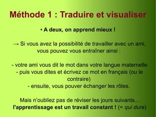Méthode 1 : Traduire et visualiser
● A deux, on apprend mieux !
→ Si vous avez la possibilité de travailler avec un ami,
vous pouvez vous entraîner ainsi :
- votre ami vous dit le mot dans votre langue maternelle
- puis vous dites et écrivez ce mot en français (ou le
contraire)
- ensuite, vous pouver échanger les rôles.
Mais n’oubliez pas de réviser les jours suivants...
l'apprentissage est un travail constant ! (= qui dure)
 