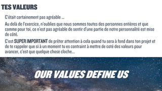 TES VALEURS
C’était certainement pas agréable …
Au delà de l’exercice, n’oublies que nous sommes toutes des personnes entières et que
comme pour toi, ce n’est pas agréable de sentir d’une partie de notre personnalité est mise
de côté.
C’est SUPER IMPORTANT de prêter attention à cela quand tu sera à fond dans ton projet et
de te rappeler que si à un moment tu es contraint à mettre de coté des valeurs pour
avancer, c’est que quelque chose cloche...
OUR VALUES DEFINEUS
 