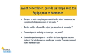 • Que veuxtumettreen placepourcapitaliser lespoints communset les
complémentaritésdes membrede ton équipe ?
• Quelles sontles valeurset lesenjeuxquiressortent de ton équipe ?
• Commentpeuxtules intégrer davantageà ton projet?
• Gardes ton papillon et pensesà le refaire de façonrégulière avec ton
équipe, à l’arrivée de nouveaumembrepar exemple.Tu verrascomment
toutle mondeévolue!
Avant de terminer, prends un temps avec ton
équipe pour te demander :
 