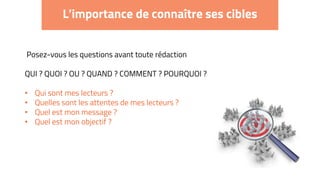 L’importance de connaître ses cibles
Posez-vous les questions avant toute rédaction
QUI ? QUOI ? OU ? QUAND ? COMMENT ? POURQUOI ?
• Qui sont mes lecteurs ?
• Quelles sont les attentes de mes lecteurs ?
• Quel est mon message ?
• Quel est mon objectif ?
 