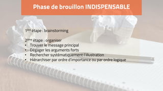 Phase de brouillon INDISPENSABLE
1ère étape : brainstorming
2ème étape : organiser
• Trouver le message principal
• Dégager les arguments forts
• Rechercher systématiquement l’illustration
• Hiérarchiser par ordre d’importance ou par ordre logique
 