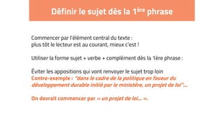 Définir le sujet dès la 1ère phrase
Commencer par l'élément central du texte :
plus tôt le lecteur est au courant, mieux c'est !
Utiliser la forme sujet + verbe + complément dès la 1ère phrase :
Éviter les appositions qui vont renvoyer le sujet trop loin
Contre-exemple : “dans le cadre de la politique en faveur du
développement durable initié par le ministère, un projet de loi”...
On devrait commencer par « un projet de loi... ».
 