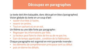 Découpez en paragraphes
Le texte doit être balayable, donc découpé en blocs (paragraphes)
Vision globale du texte en un coup d'œil :
• sauter d'un bloc à l'autre,
• revenir en arrière,
• Tout en sachant où on en est.
Un thème ou une idée forte par paragraphe :
• Regrouper les informations par îlots
• Le lecteur peut faire le choix de lire ou de ne pas lire,
• Gain de temps appréciable , condition de la fidélisation.
Chaque paragraphe est organisé en mini pyramide inversée :
• les éléments de compréhension principaux sont au début
• puis on donne les détails.
 