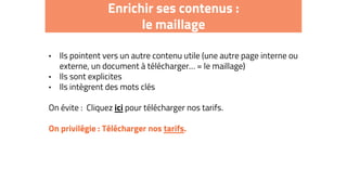 Enrichir ses contenus :
le maillage
• Ils pointent vers un autre contenu utile (une autre page interne ou
externe, un document à télécharger… = le maillage)
• Ils sont explicites
• Ils intègrent des mots clés
On évite : Cliquez ici pour télécharger nos tarifs.
On privilégie : Télécharger nos tarifs.
 