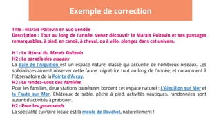 Exemple de correction
Title : Marais Poitevin en Sud Vendée
Description : Tout au long de l’année, venez découvrir le Marais Poitevin et ses paysages
remarquables, à pied, en canoë, à cheval, ou à vélo, plongez dans cet univers.
H1 : Le littoral du Marais Poitevin
H2 : Le paradis des oiseaux
La Baie de l’Aiguillon est un espace naturel classé qui accueille de nombreux oiseaux. Les
spécialistes aiment observer cette faune migratrice tout au long de l’année, et notamment à
l’observatoire de la Pointe d'Arcay.
H2 : Le rendez-vous des familles
Pour les familles, deux stations balnéaires bordent cet espace naturel : L'Aiguillon sur Mer et
la Faute sur Mer. Châteaux de sable, pêche à pied, activités nautiques, randonnées sont
autant d’activités à pratiquer.
H2 : Pour les gourmands
La spécialité culinaire locale est la moule de Bouchot, naturellement !
 