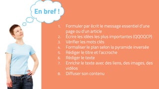 1. Formuler par écrit le message essentiel d’une
page ou d’un article
2. Écrire les idées les plus importantes (QQOQCP)
3. Vérifier les mots clés
4. Formaliser le plan selon la pyramide inversée
5. Rédiger le titre et l’accroche
6. Rédiger le texte
7. Enrichir le texte avec des liens, des images, des
vidéos
8. Diffuser son contenu
En bref !
 