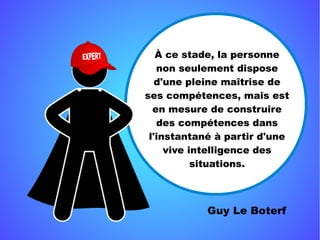 Guy Le Boterf
À ce stade, la personne
non seulement dispose
d'une pleine maîtrise de
ses compétences, mais est
en mesure de construire
des compétences dans
l'instantané à partir d'une
vive intelligence des
situations.
 