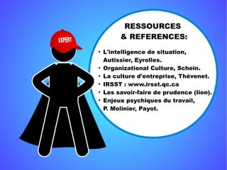 RESSOURCES 
& REFERENCES:
●
L'intelligence de situation,
Autissier, Eyrolles.
●
Organizational Culture, Schein.
●
La culture d'entreprise, Thévenet.
●
IRSST : www.irsst.qc.ca
●
Les savoir-faire de prudence (lien).
●
Enjeux psychiques du travail,
P. Molinier, Payot.
 
