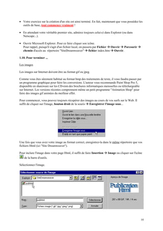 • Votre exercice sur la création d'un site est ainsi terminé. En fait, maintenant que vous possédez les
  outils de base, tout commence vraiment !

• En attendant votre véritable premier site, admirez toujours celui-ci dans Explorer (ou dans
  Netscape...).

• Ouvrir Microsoft Explorer. Pour ce faire cliquer son icône.
                                                                            Æ          Æ
  Pour rappel, puisqu'il s'agit d'un fichier local, on passera par Fichier Ouvrir Parcourir         Æ
                                                       Æ
  chemin d'accès au répertoire "SiteDreamweaver" fichier index.htm Ouvrir.      Æ
1.10. Pour terminer ...

Les images

Les images sur Internet doivent être au format gif ou jpeg.

Comme vous êtes sûrement habitué au format bmp des traitements de texte, il vous faudra passer par
un programme graphique pour faire les conversions. L'auteur vous recommande Paint Shop Pro 5,
disponible en shareware sur les CD-rom des brochures informatiques mensuelles ou téléchargeable
sur Internet. Les versions récentes comprennent même un petit programme "Animation Shop" pour
faire des images gif animées du meilleur effet.

Pour commencer, vous pouvez toujours récupérer des images au cours de vos surfs sur le Web. Il
                                                        Æ
suffit de cliquer sur l'image, bouton droit de la souris Enregistrer l'image sous...




Une fois que vous avez votre image au format correct, enregistrez-la dans le même répertoire que vos
fichiers Html (ici "Site Dreamweaver").

Pour inclure l'image dans votre page Html, il suffit de faire Insertion   Æ Image ou cliquer sur l'icône
    de la barre d'outils.

Sélectionnez l'image.




                                                                                                        10
 