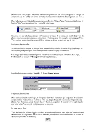 Dreamweaver vous propose différentes informations par ailleurs fort utiles : un aperçu de l'image, ses
dimensions (ici 261 x 88), son format (ici GIF) et une estimation du temps de chargement (ici 4 sec.).

Dans la barre de propriétés de l'image, remarquons l'option "Aligner" pour l'alignement de l'image et
l'option "Lien" pour associer un lien éventuel à votre image.




N'oubliez pas que la taille des images est l'ennemi de la vitesse de la connexion. Inutile de prévoir des
photos panoramiques de votre école qui mettront 10 minutes pour être chargées sur votre page Web.
Votre visiteur sera vraisemblablement déjà en train de surfer sur un autre site que le vôtre !

Les images d'arrière-plan

Avant de quitter les images, le langage Html vous offre la possibilité de mettre de petites images en
arrière-plan [background] qui viendront tapisser votre fond de page en mosaïque.

Ces images peuvent aussi être récupérées sur le Web. Il suffit de cliquer sur le fond de la page,
                            Æ
bouton droit de la souris Enregistrer l'arrière-plan sous...




Pour l'inclure dans votre page, Modifier   Æ Propriétés de la page




Les polices de caractères

Dans l'état actuel de la technologie, le navigateur n'affichera réellement que les polices de caractères
qui existent sur l'ordinateur du visiteur de votre site. La prudence et le classicisme s'imposent donc
(Times New Roman ou Arial). Il serait illusoire d'utiliser des polices de caractères très sophistiquées
que votre "client" ne possède peut-être pas sur sa machine.

Le code source Html

Vous pouvez à tout moment voir (et modifier) le code source Html de votre page que vous éditez sous
Dreamweaver en cliquant sur    au bas de la fenêtre principale ou sur l'icône suivante de la barre du
                      Æ
"Lanceur" (Fenêtres Lanceur).




                                                                                                        11
 
