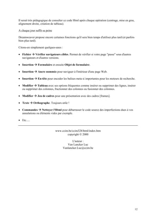 Il serait très pédagogique de consulter ce code Html après chaque opération (centrage, mise en gras,
alignement droite, création de tableau).

A chaque jour suffit sa peine

Dreamweaver propose encore certaines fonctions qu'il sera bien temps d'utiliser plus tard (et parfois
bien plus tard).

Citons-en simplement quelques-unes :

             Æ
• Fichier Vérifier navigateurs cibles. Permet de vérifier si votre page "passe" sous d'autres
  navigateurs et d'autres versions.

• Insertion   Æ Formulaire et ensuite Objet de formulaire.
•   Insertion Æ Ancre nommée pour naviguer à l'intérieur d'une page Web.

•   Insertion Æ En-tête pour encoder les balises meta si importantes pour les moteurs de recherche.

•   Modifier Æ Tableau avec ses options fréquentes comme insérer ou supprimer des lignes, insérer
    ou supprimer des colonnes, fractionner des colonnes ou fusionner des colonnes.

• Modifier    Æ Jeu de cadres pour une présentation avec des cadres [frames].
• Texte Æ Orthographe. Toujours utile !
•   Commandes Æ Nettoyer l'Html pour débarrasser le code source des imperfections dues à vos
    annulations ou éléments vides par exemple.

• Etc.....


                                www.ccim.be/ccim328/html/index.htm
                                        copyright © 2000

                                              L'auteur :
                                          Van Lancker Luc
                                       Vanlancker.Luc@ccim.be




                                                                                                        12
 