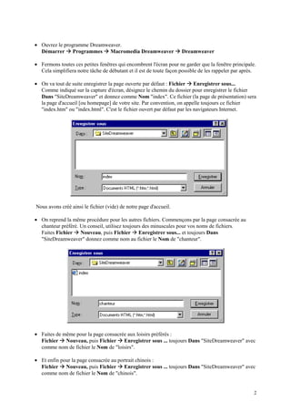 • Ouvrez le programme Dreamweaver.
               Æ                Æ
  Démarrer Programmes Macromedia Dreamweaver                       Æ Dreamweaver
• Fermons toutes ces petites fenêtres qui encombrent l'écran pour ne garder que la fenêtre principale.
  Cela simplifiera notre tâche de débutant et il est de toute façon possible de les rappeler par après.

                                                                      Æ
• On va tout de suite enregistrer la page ouverte par défaut : Fichier Enregistrer sous...
  Comme indiqué sur la capture d'écran, désignez le chemin du dossier pour enregistrer le fichier
  Dans "SiteDreamweaver" et donnez comme Nom "index". Ce fichier (la page de présentation) sera
  la page d'accueil [ou homepage] de votre site. Par convention, on appelle toujours ce fichier
  "index.htm" ou "index.html". C'est le fichier ouvert par défaut par les navigateurs Internet.




Nous avons créé ainsi le fichier (vide) de notre page d'accueil.

• On reprend la même procédure pour les autres fichiers. Commençons par la page consacrée au
  chanteur préféré. Un conseil, utilisez toujours des minuscules pour vos noms de fichiers.
                   Æ                         Æ
  Faites Fichier Nouveau, puis Fichier Enregistrer sous... et toujours Dans
  "SiteDreamweaver" donnez comme nom au fichier le Nom de "chanteur".




• Faites de même pour la page consacrée aux loisirs préférés :
           Æ                          Æ
  Fichier Nouveau, puis Fichier Enregistrer sous ... toujours Dans "SiteDreamweaver" avec
  comme nom de fichier le Nom de "loisirs".

• Et enfin pour la page consacrée au portrait chinois :
           Æ                          Æ
  Fichier Nouveau, puis Fichier Enregistrer sous ... toujours Dans "SiteDreamweaver" avec
  comme nom de fichier le Nom de "chinois".


                                                                                                      2
 