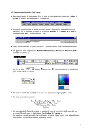 1.5. La page de présentation (index.htm)

• Revenons à la page de présentation. Pour ce faire, on peut (notamment) passer par Fichier
           Æ
  Ouvrir dossier "SiteDreamweaver" index.htm   Æ


• Prenons la bonne habitude de donner un titre à la page. Nous verrons plus tard que ce titre
                                                                          Æ
  s'affichera tout en haut dans la fenêtre du navigateur. Modifier Propriétés de la page et
  donnons comme Titre "Mon site Internet". OK.




• Tapez maintenant dans la fenêtre principale : "Mon site Internet" que l'on met en surbrillance.

• On appelle la barre des propriétés. Fenêtre      Æ Propriétés (ou Modifier Æ Propriétés de la
  sélection ou Ctrl + F3).




   On met en taille 7              , en gras       et on centre       . On profite aussi de la surbrillance
   pour mettre le texte en couleur.




• On ferme la fenêtre des propriétés et on passe à la ligne (nouveau paragraphe = Enter).

• On entre ses coordonnées soit :

                             Tony Truand (nouvelle ligne = Maj + Enter)
                                Rue du Beau Site, 69 (Maj + Enter)
                                   7700 Mouscron (Maj + Enter)
                                             Belgium

• On peut modifier le format de ce texte en appelant la barre de propriétés (si elle n'est déjà pas
                                                                  Æ
  présente). Mettre le texte en Surbrillance. Puis Fenêtre Propriétés...
  On prend par exemple, une taille 5 et on désactive le bouton "Gras". Après avoir refermé la barre
  de propriétés, on passe à un nouveau paragraphe [enter].



                                                                                                              3
 