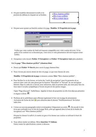 • On peut modifier directement la taille et la
  position du tableau en cliquant sur sa bordure.




• On peut aussi ajouter un fond de couleur à la page. Modifier     Æ Propriétés de la page.




    Veillez que votre couleur de fond soit toujours compatible avec votre couleur de texte. Si les
    goûts et les couleurs ne se discutent pas, votre texte et votre présentation doivent toujours rester
    lisibles.

• Enregistrez votre travail. Fichier   Æ Enregistrer ou Fichier Æ Enregistrer tout (plus prudent).
1.6. La page "Mon chanteur préféré" (chanteur.htm)

• Passez par Fichier     Æ Ouvrir pour ouvrir la page chanteur.htm.
• Nous n'avons pas encore donné de titre à la page, ce que nous faisons de suite.

   Modifier   Æ Propriétés de la page et donnons comme Titre "Mon chanteur préféré".
• Pour faciliter la vie du lecteur, on inclut des "outils de navigation" pour lui permettre de se
  mouvoir dans votre site sans passer par les boutons "Précédent" et "Suivant" de son navigateur
  Internet. Dans le cadre de ce travail, nous utiliserons, dans un premier plan, des mots pour faire les
  liens mais il est plus sympathique à l'avenir de prévoir des petites images.

   Tapez "Page d'accueil". Surbrillance. Appelez la barre de propriétés (si elle n'est déjà pas présente)
   et alignez à droite     .

• Profitons de la surbrillance pour effectuer également le lien vers la page de présentation.
  Activation de l'icône de lien , puis sélection dans le dossier "SiteDreamweaver" du fichier
  index.htm.

• Créons un nouveau paragraphe (enter) et demandons l'alignement au centre . On encode le titre
  (à ne pas confondre avec le titre de la page Web, celui qui apparaît dans le haut de la fenêtre du
  navigateur) soit "Mon chanteur préféré".

   On peut lui donner la taille 6, le mettre en gras et lui donner une couleur en utilisant la barre de
   propriétés.

                                                     Æ
• Nous allons insérer un tableau. Menu Insertion Tableau.
  Entrez toutes les spécifications comme ci-dessous.


                                                                                                           5
 