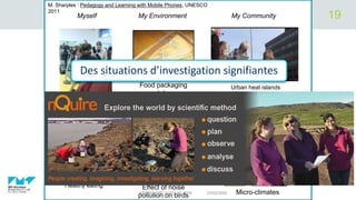 Fitness and heartrate
Effect of noise
pollution on birds
Healthy eating
Micro-climates
Urban heat islandsFood packaging
and decay
Myself My Environment My Community
Des situations d’investigation signifiantes
M. Sharples : Pedagogy and Learning with Mobile Phones, UNESCO
2011
03/02/2020APPRENDRE AVEC LE WEB
19
 
