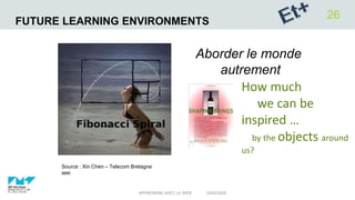 FUTURE LEARNING ENVIRONMENTS
03/02/2020APPRENDRE AVEC LE WEB
26
How much
we can be
inspired …
by the objects around
us?
Source : Xin Chen – Telecom Bretagne
see:
Aborder le monde
autrement
 