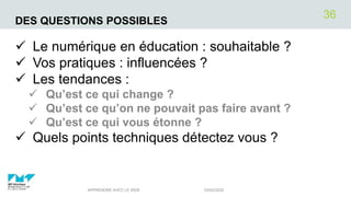 DES QUESTIONS POSSIBLES
 Le numérique en éducation : souhaitable ?
 Vos pratiques : influencées ?
 Les tendances :
 Qu’est ce qui change ?
 Qu’est ce qu’on ne pouvait pas faire avant ?
 Qu’est ce qui vous étonne ?
 Quels points techniques détectez vous ?
03/02/2020APPRENDRE AVEC LE WEB
36
 