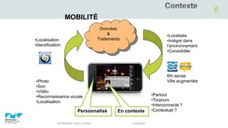03/02/2020APPRENDRE AVEC LE WEB
6
MOBILITÉ
•Localisation
•Identification
•Partout
•Toujours
•Interconnecté ?
•Contextuel ?
•Localisée
•Intégré dans
l’environnement
•Consolidée
6th sense
Ville augmentée•Photo
•Son
•Vidéo
•Reconnaissance vocale
•Localisation
En contexte
Données
&
Traitements
Personnalisé
 