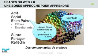 USAGES DU WEB 2.0 :
UNE BONNE APPROCHE POUR APPRENDRE
Actif
Social
Entre Pairs
• Élèves
• Enseignants
Suivre
Partager
Réfléchir
04/02/2021
APPRENDRE AVEC LE WEB
16
Des communautés de pratique
Potentielle
« le web 2.0 est
l’architecture de
la
participation »
E. Barsky
 