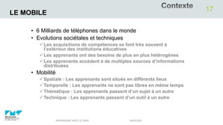 LE MOBILE
• 6 Milliards de téléphones dans le monde
• Evolutions sociétales et techniques
Les acquisitions de compétences se font très souvent à
l’extérieur des institutions éducatives
Les apprenants ont des besoins de plus en plus hétérogènes
Les apprenants accèdent à de multiples sources d’informations
distribuées
• Mobilité
Spatiale : Les apprenants sont situés en différents lieux
Temporelle : Les apprenants ne sont pas libres en même temps
Thématique : Les apprenants passent d’un sujet à un autre
Technique : Les apprenants passent d’un outil à un autre
04/02/2021
APPRENDRE AVEC LE WEB
17
 