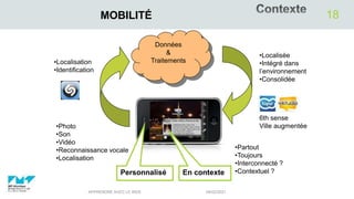 04/02/2021
APPRENDRE AVEC LE WEB
18
MOBILITÉ
•Localisation
•Identification
•Partout
•Toujours
•Interconnecté ?
•Contextuel ?
•Localisée
•Intégré dans
l’environnement
•Consolidée
6th sense
Ville augmentée
•Photo
•Son
•Vidéo
•Reconnaissance vocale
•Localisation
En contexte
Données
&
Traitements
Personnalisé
 