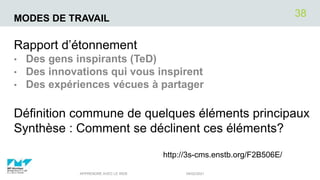 MODES DE TRAVAIL
Rapport d’étonnement
• Des gens inspirants (TeD)
• Des innovations qui vous inspirent
• Des expériences vécues à partager
Définition commune de quelques éléments principaux
Synthèse : Comment se déclinent ces éléments?
04/02/2021
APPRENDRE AVEC LE WEB
38
http://3s-cms.enstb.org/F2B506E/
 