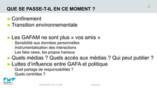QUE SE PASSE-T-IL EN CE MOMENT ?
►Confinement
►Transition environnementale
►Les GAFAM ne sont plus « vos amis »
- Sensibilité aux données personnelles
- Instrumentalisation des interactions
- Les fake news, les propos haineux
►Quels médias ? Quels accès aux médias ? Qui peut publier ?
►Luttes d’influence entre GAFA et politique
- Quel partage de responsabilités ?
- Quels contrôles ?
04/02/2021
APPRENDRE AVEC LE WEB
4
 