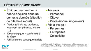 L’ÉTHIQUE COMME CADRE
►Niveaux
- Personnel
- Citoyen
- Professionnel (ingénieur)
►Vis-à-vis de :
- Personnes
- Entreprises
- Collectivité
04/02/2021
APPRENDRE AVEC LE WEB
6
►Éthique : rechercher la
bonne décision dans un
contexte donnée (situation
de dilemme moral)
 Vertus (altruisme, prudence,
courage, tempérance, justice
…)
 Déontologique - conformité à
la règle
 Utilitariste ou conséquentialiste
Irénée Régnauld, L’ingénieur « éthique » sera politisé, ou ne sera pas »
Jean-Jacques Nillès, « L’éthique est une compétence professionnelle »
 