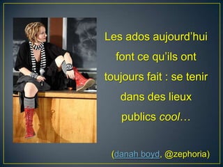 Les ados aujourd’hui
font ce qu’ils ont
toujours fait : se tenir
dans des lieux
publics cool…
(danah boyd, @zephoria)
 