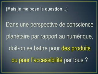 Dans une perspective de conscience
planétaire par rapport au numérique,
doit-on se battre pour des produits
ou pour l’accessibilité par tous ?
 