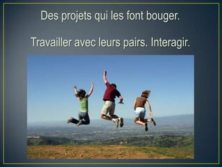 Des projets qui les font bouger.
Travailler avec leurs pairs. Interagir.
 
