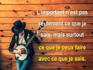 L’important n’est pas
seulement ce que je
sais, mais surtout
ce que je peux faire
avec ce que je sais.
 