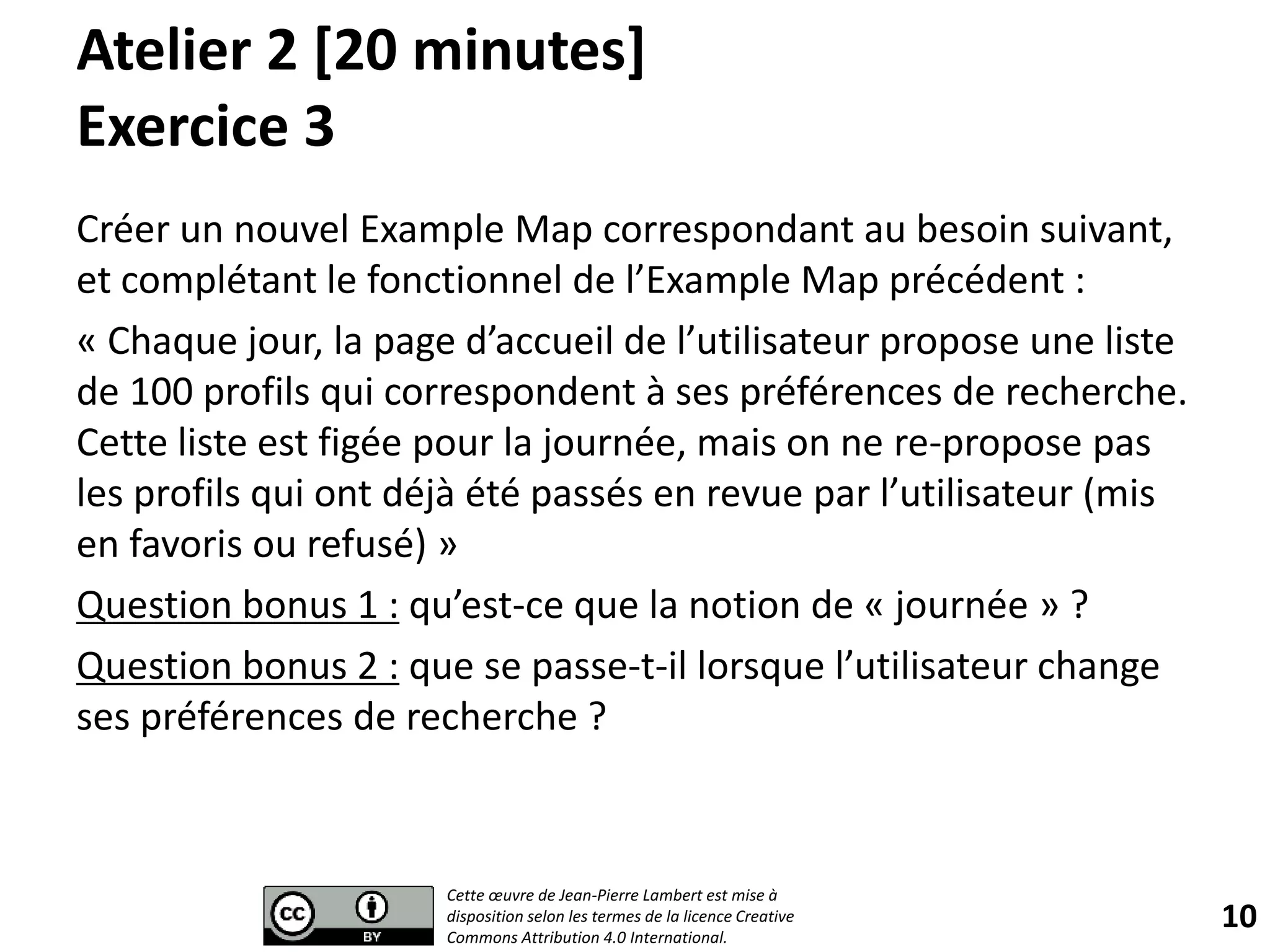 Atelier 2 [20 minutes]
Exercice 3
Créer un nouvel Example Map correspondant au besoin suivant,
et complétant le fonctionnel de l’Example Map précédent :
« Chaque jour, la page d’accueil de l’utilisateur propose une liste
de 100 profils qui correspondent à ses préférences de recherche.
Cette liste est figée pour la journée, mais on ne re-propose pas
les profils qui ont déjà été passés en revue par l’utilisateur (mis
en favoris ou refusé) »
Question bonus 1 : qu’est-ce que la notion de « journée » ?
Question bonus 2 : que se passe-t-il lorsque l’utilisateur change
ses préférences de recherche ?
10
Cette œuvre de Jean-Pierre Lambert est mise à
disposition selon les termes de la licence Creative
Commons Attribution 4.0 International.
 