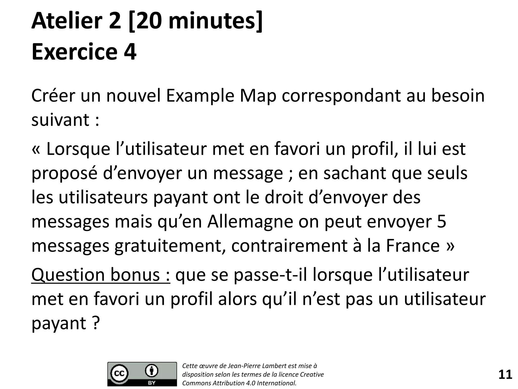 Atelier 2 [20 minutes]
Exercice 4
Créer un nouvel Example Map correspondant au besoin
suivant :
« Lorsque l’utilisateur met en favori un profil, il lui est
proposé d’envoyer un message ; en sachant que seuls
les utilisateurs payant ont le droit d’envoyer des
messages mais qu’en Allemagne on peut envoyer 5
messages gratuitement, contrairement à la France »
Question bonus : que se passe-t-il lorsque l’utilisateur
met en favori un profil alors qu’il n’est pas un utilisateur
payant ?
11
Cette œuvre de Jean-Pierre Lambert est mise à
disposition selon les termes de la licence Creative
Commons Attribution 4.0 International.
 